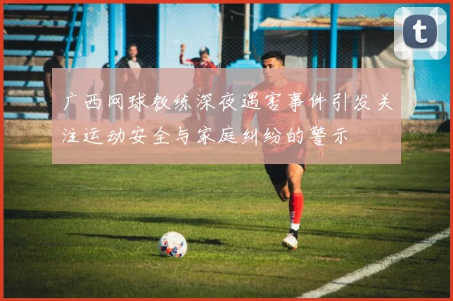 广西网球教练深夜遇害事件引发关注运动安全与家庭纠纷的警示